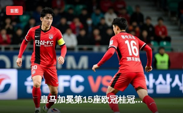 皇马加冕第15座欧冠桂冠，维尼修斯绝杀多特蒙德书写新王朝