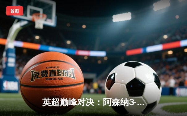 英超巅峰对决：阿森纳3-1利物浦，萨卡传射建功改写争冠格局