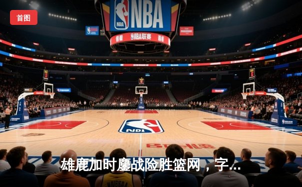 雄鹿加时鏖战险胜篮网，字母哥44分主宰关键时刻