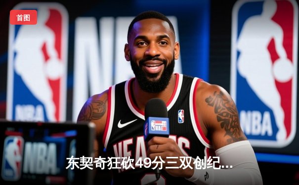 东契奇狂砍49分三双创纪录，独行侠加时险胜篮网迎五连胜