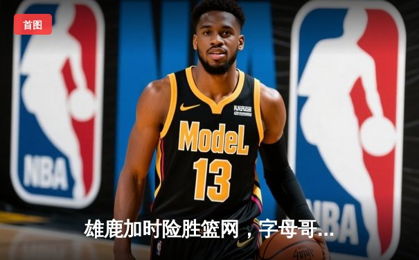 雄鹿加时险胜篮网，字母哥44分主宰关键时刻