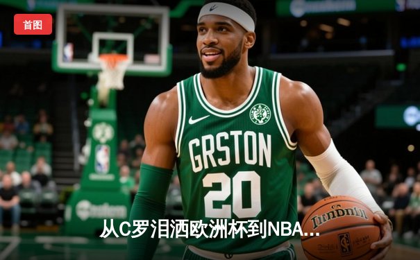 从C罗泪洒欧洲杯到NBA王朝更迭：现代体育的胜利辩证法